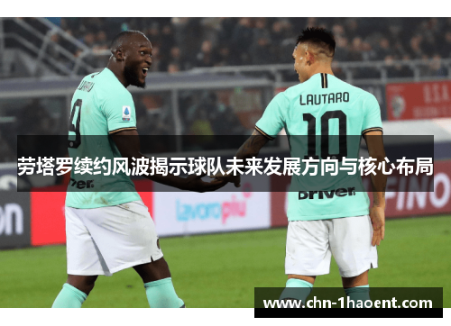 劳塔罗续约风波揭示球队未来发展方向与核心布局