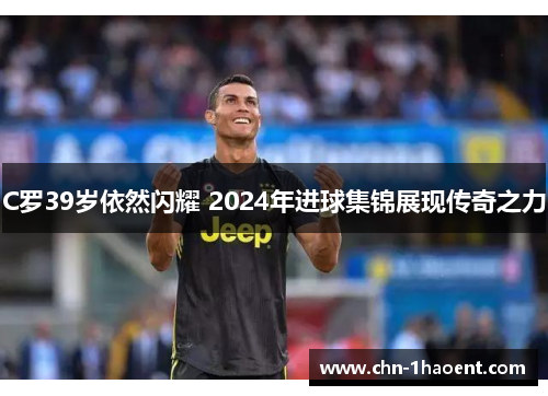 C罗39岁依然闪耀 2024年进球集锦展现传奇之力