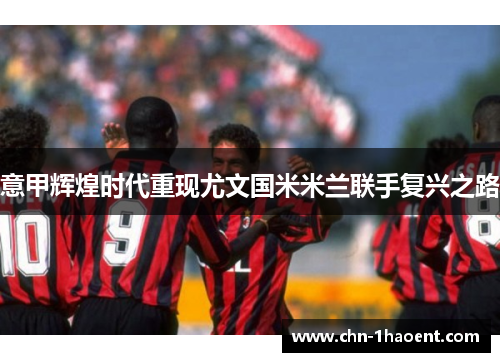 意甲辉煌时代重现尤文国米米兰联手复兴之路 意甲辉煌时代重现尤文国米米兰联手复兴之路