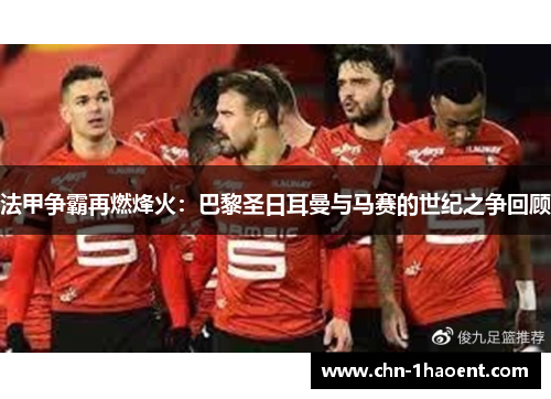 法甲争霸再燃烽火:巴黎圣日耳曼与马赛的世纪之争回顾 法甲争霸再燃烽火:巴黎圣日耳曼与马赛的世纪之争回顾