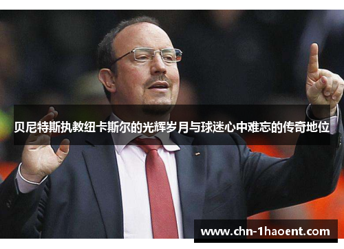 贝尼特斯执教纽卡斯尔的光辉岁月与球迷心中难忘的传奇地位 贝尼特斯执教纽卡斯尔的光辉岁月与球迷心中难忘的传奇地位