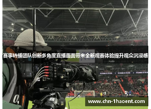 赛事转播团队创新多角度直播画面带来全新观赛体验提升观众沉浸感 赛事转播团队创新多角度直播画面带来全新观赛体验提升观众沉浸感