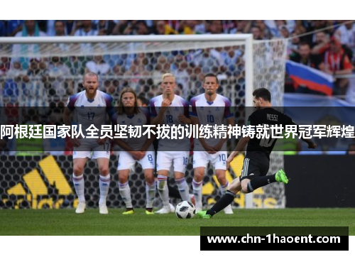 阿根廷国家队全员坚韧不拔的训练精神铸就世界冠军辉煌
