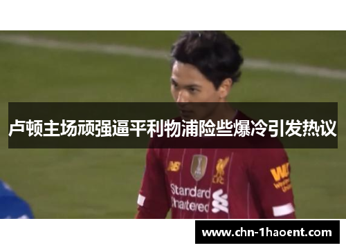 卢顿主场顽强逼平利物浦险些爆冷引发热议